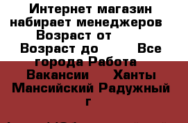 Интернет-магазин набирает менеджеров › Возраст от ­ 18 › Возраст до ­ 58 - Все города Работа » Вакансии   . Ханты-Мансийский,Радужный г.